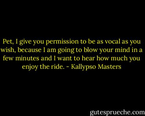 Pet, I give you permission to be as vocal as you wish, because I am going to blow your mind in a few minutes and I want to hear how much you enjoy the ride. - Kallypso Masters