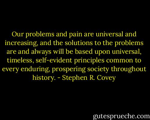 Our problems and pain are universal and increasing, and the solutions to the problems are and always will be based upon universal, timeless, self-evident principles common to every enduring, prospering society throughout history. - Stephen R. Covey