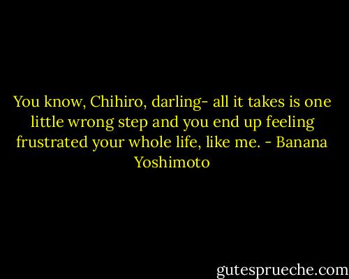 You know, Chihiro, darling- all it takes is one little wrong step and you end up feeling frustrated your whole life, like me. - Banana Yoshimoto