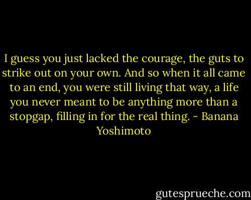 I guess you just lacked the courage, the guts to strike out on your own. And so when it all came to an end, you were still living that way, a life you never meant to be anything more than a stopgap, filling in for the real thing. - Banana Yoshimoto