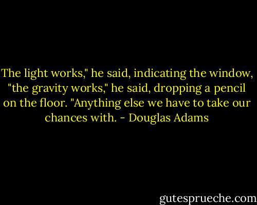 The light works," he said, indicating the window, "the gravity works," he said, dropping a pencil on the floor. "Anything else we have to take our chances with. - Douglas Adams