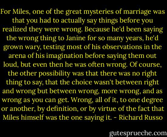 For Miles, one of the great mysteries of marriage was that you had to actually say things before you realized they were wrong. Because he'd been saying the wrong thing to Janine for so many years, he'd grown wary, testing most of his observations in the arena of his imagination before saying them out loud, but even then he was often wrong. Of course, the other possibility was that there was no right thing to say, that the choice wasn't between right and wrong but between wrong, more wrong, and as wrong as you can get. Wrong, all of it, to one degree or another, by definition, or by virtue of the fact that Miles himself was the one saying it. - Richard Russo