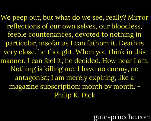We peep out, but what do we see, really? Mirror reflections of our own selves, our bloodless, feeble countenances, devoted to nothing in particular, insofar as I can fathom it. Death is very close, he thought. When you think in this manner. I can feel it, he decided. How near I am. Nothing is killing me; I have no enemy, no antagonist; I am merely expiring, like a magazine subscription: month by month. - Philip K. Dick