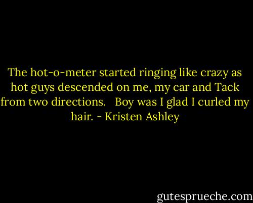 The hot-o-meter started ringing like crazy as hot guys descended on me, my car and Tack from two directions. <br /><br />Boy was I glad I curled my hair. - Kristen Ashley