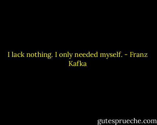I lack nothing. I only needed myself. - Franz Kafka