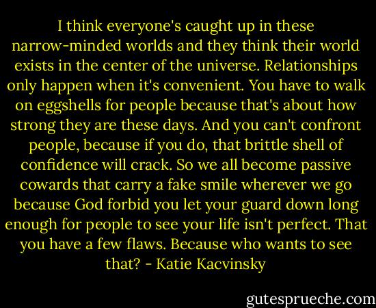 I think everyone's caught up in these narrow-minded worlds and they think their world exists in the center of the universe. Relationships only happen when it's convenient. You have to walk on eggshells for people because that's about how strong they are these days. And you can't confront people, because if you do, that brittle shell of confidence will crack. So we all become passive cowards that carry a fake smile wherever we go because God forbid you let your guard down long enough for people to see your life isn't perfect. That you have a few flaws. Because who wants to see that? - Katie Kacvinsky