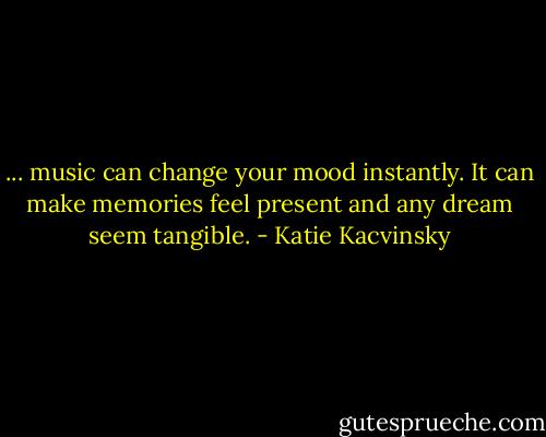 ... music can change your mood instantly. It can make memories feel present and any dream seem tangible. - Katie Kacvinsky