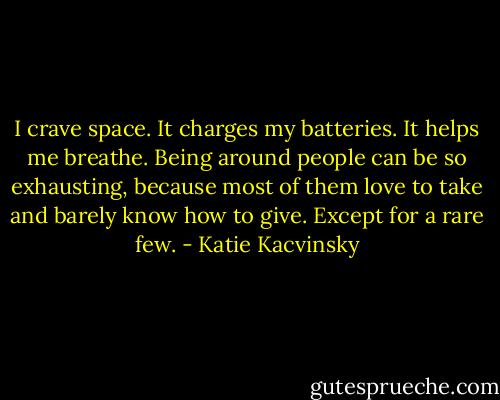 I crave space. It charges my batteries. It helps me breathe. Being around people can be so exhausting, because most of them love to take and barely know how to give. Except for a rare few. - Katie Kacvinsky