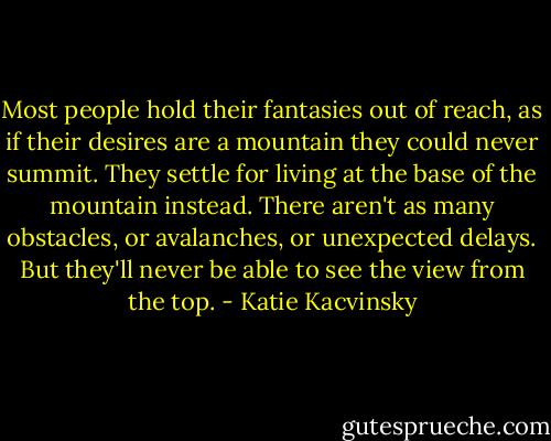 Most people hold their fantasies out of reach, as if their desires are a mountain they could never summit. They settle for living at the base of the mountain instead. There aren't as many obstacles, or avalanches, or unexpected delays. But they'll never be able to see the view from the top. - Katie Kacvinsky