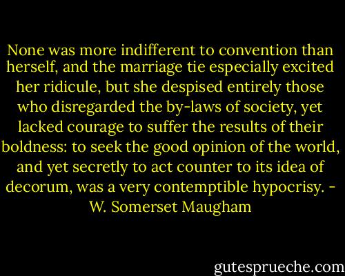 None was more indifferent to convention than herself, and the marriage tie especially excited her ridicule, but she despised entirely those who disregarded the by-laws of society, yet lacked courage to suffer the results of their boldness: to seek the good opinion of the world, and yet secretly to act counter to its idea of decorum, was a very contemptible hypocrisy. - W. Somerset Maugham