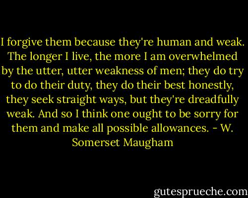 I forgive them because they're human and weak. The longer I live, the more I am overwhelmed by the utter, utter weakness of men; they do try to do their duty, they do their best honestly, they seek straight ways, but they're dreadfully weak. And so I think one ought to be sorry for them and make all possible allowances. - W. Somerset Maugham