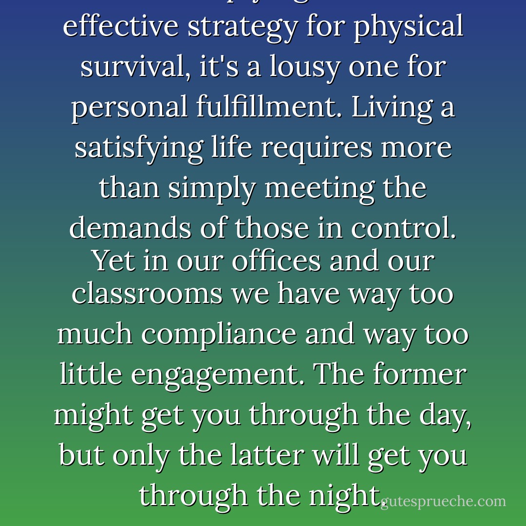 While complying can be an effective strategy<br />for physical survival, it's a lousy one for personal fulfillment. Living a satisfying life requires more than simply meeting the demands of those in<br />control. Yet in our offices and our classrooms we have way too much compliance and way too little engagement. The former might get you<br />through the day, but only the latter will get you through the night. - Daniel H. Pink