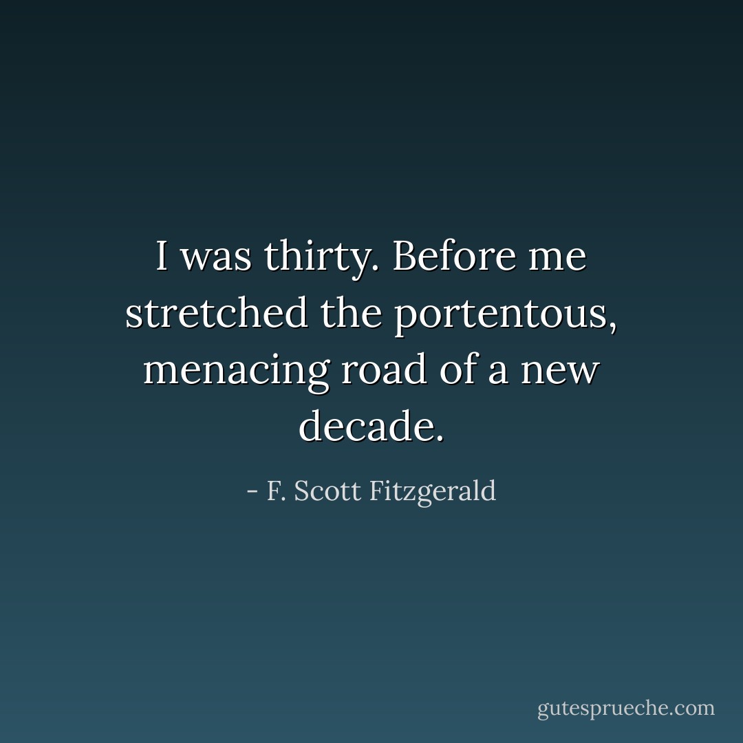 I was thirty. Before me stretched the portentous, menacing road of a new decade. - F. Scott Fitzgerald