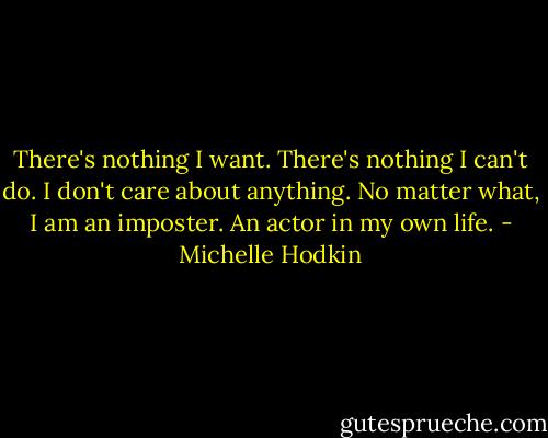 There's nothing I want. There's nothing I can't do. I don't care about anything. No matter what, I am an imposter. An actor in my own life. - Michelle Hodkin