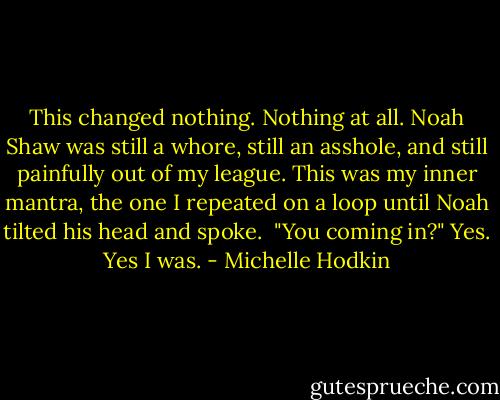 This changed nothing. Nothing at all. Noah Shaw was still a whore, still an asshole, and still painfully out of my league. This was my inner mantra, the one I repeated on a loop until Noah tilted his head and spoke. <br />"You coming in?"<br />Yes. Yes I was. - Michelle Hodkin