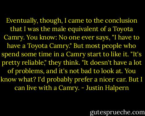 Eventually, though, I came to the conclusion that I was the male equivalent of a Toyota Camry. You know: No one ever says, "I have to have a Toyota Camry." But most people who spend some time in a Camry start to like it. "It's pretty reliable," they think. "It doesn't have a lot of problems, and it's not bad to look at. You know what? I'd probably prefer a nicer car. But I can live with a Camry. - Justin Halpern