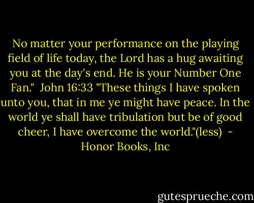 No matter your performance on the playing field of life today, the Lord has a hug awaiting you at the day's end. He is your Number One Fan." <br />John 16:33 "These things I have spoken unto you, that in me ye might have peace. In the world ye shall have tribulation but be of good cheer, I have overcome the world."(less)  - Honor Books, Inc