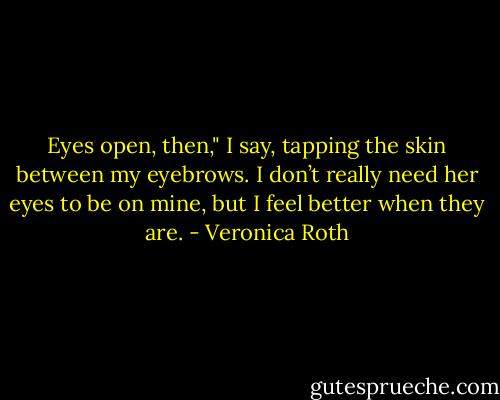 Eyes open, then," I say, tapping the skin between my eyebrows. I don’t really need her eyes to be on mine, but I feel better when they are. - Veronica Roth