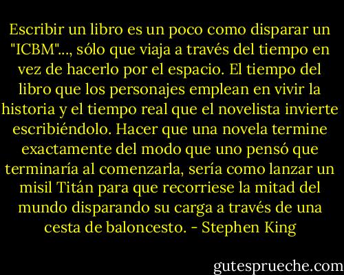 Escribir un libro es un poco como disparar un "ICBM"..., sólo que viaja a través del tiempo en vez de hacerlo por el espacio. El tiempo del libro que los personajes emplean en vivir la historia y el tiempo real que el novelista invierte escribiéndolo. Hacer que una novela termine exactamente del modo que uno pensó que terminaría al comenzarla, sería como lanzar un misil Titán para que recorriese la mitad del mundo disparando su carga a través de una cesta de baloncesto. - Stephen King
