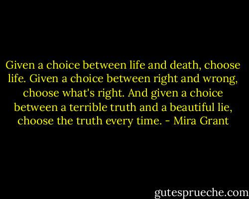 Given a choice between life and death, choose life. Given a choice between right and wrong, choose what's right. And given a choice between a terrible truth and a beautiful lie, choose the truth every time. - Mira Grant