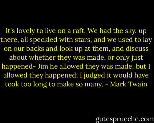 It's lovely to live on a raft. We had the sky, up there, all speckled with stars, and we used to lay on our backs and look up at them, and discuss about whether they was made, or only just happened- Jim he allowed they was made, but I allowed they happened; I judged it would have took too long to make so many. - Mark Twain