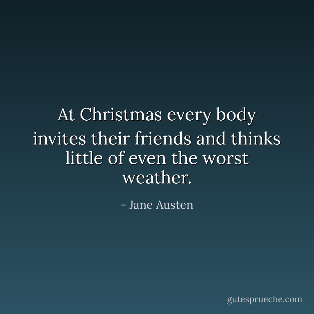 At Christmas every body invites their friends and thinks little of even the worst weather. - Jane Austen