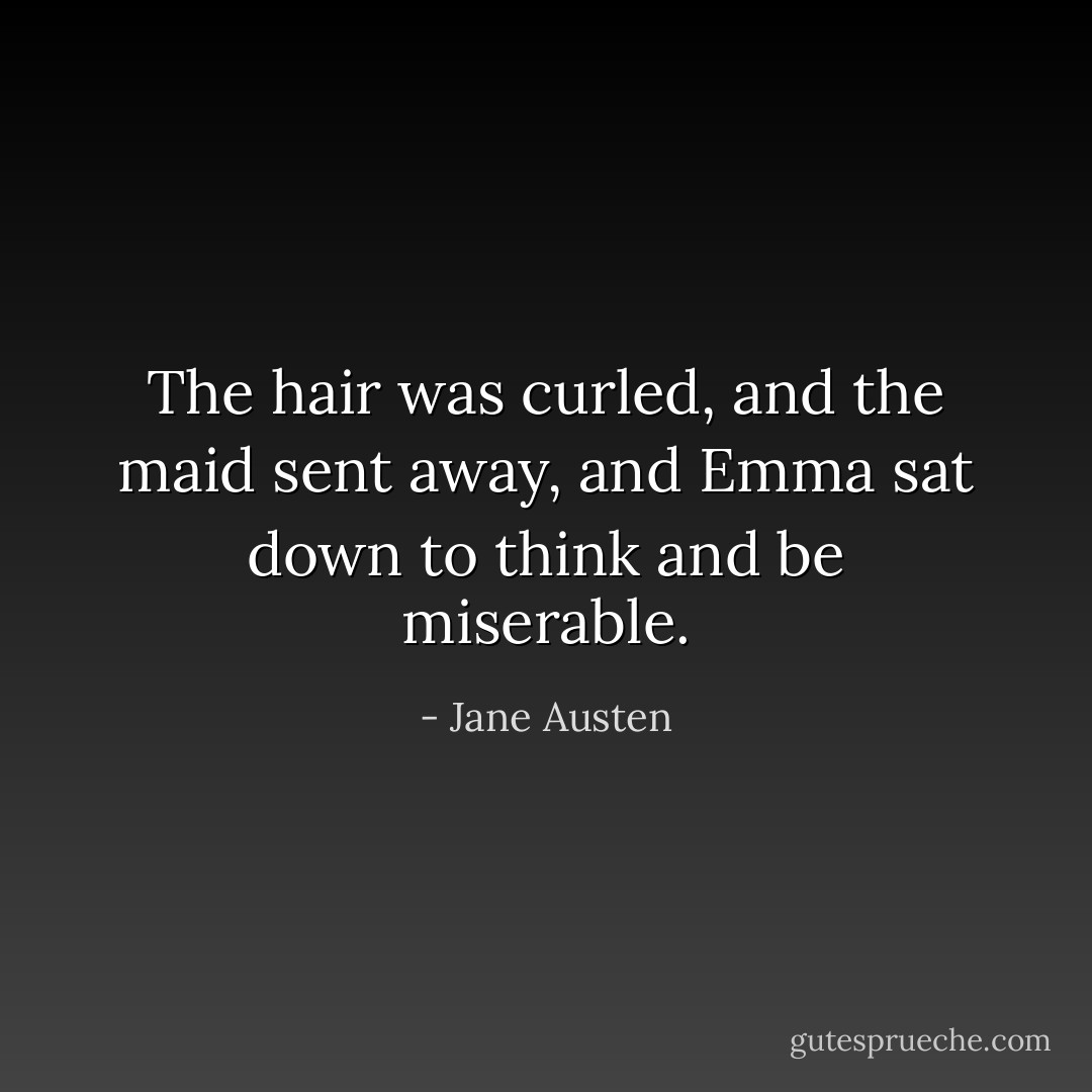 The hair was curled, and the maid sent away, and Emma sat down to think and be miserable. - Jane Austen
