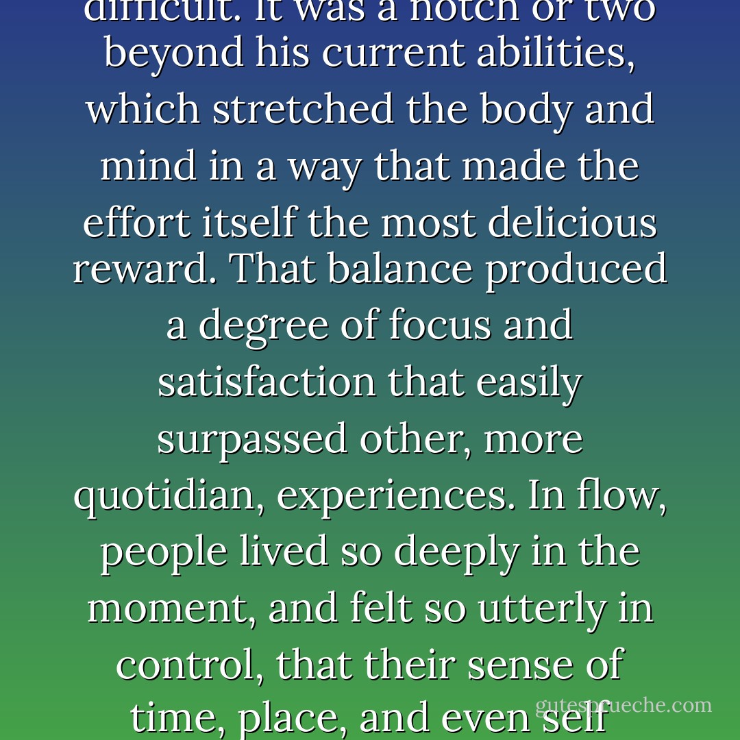 in flow, the relationship between what a person had to do and what he could do was perfect. The challenge wasn't too easy.<br />Nor was it too difficult. It was a notch or two beyond his current abilities, which stretched the body and mind in a way that made the effort itself<br />the most delicious reward. That balance produced a degree of focus and satisfaction that easily surpassed other, more quotidian,<br />experiences. In flow, people lived so deeply in the moment, and felt so utterly in control, that their sense of time, place, and even self melted<br />away. They were autonomous, of course. But more than that, they were engaged. - Daniel H. Pink