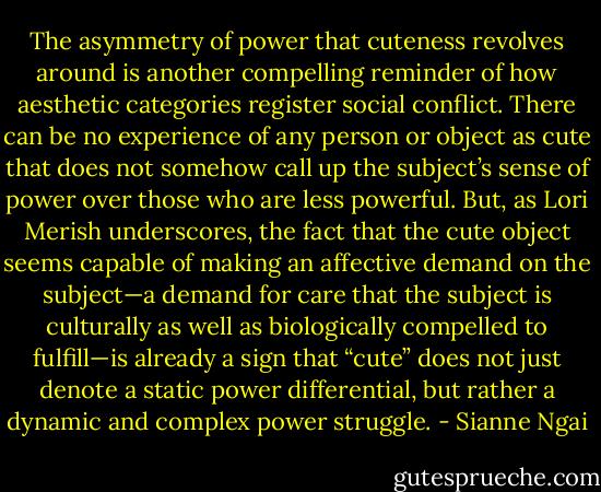 The asymmetry of power that cuteness revolves around is another compelling reminder of how aesthetic categories register social conflict. There can be no experience of any person or object as cute that does not somehow call up the subject’s sense of power over those who are less powerful. But, as Lori Merish underscores, the fact that the cute object seems capable of making an affective demand on the subject—a demand for care that the subject is culturally as well as biologically compelled to fulfill—is already a sign that “cute” does not just denote a static power differential, but rather a dynamic and complex power struggle. - Sianne Ngai