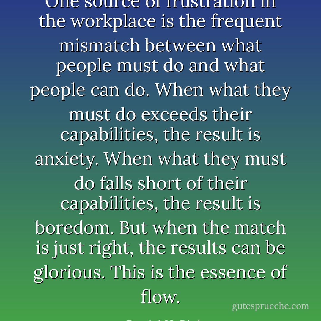 One source of frustration in the workplace is the frequent mismatch between what people must do and what<br />people can do. When what they must do exceeds their capabilities, the result is anxiety. When what they must do falls short of their capabilities,<br />the result is boredom. But when the<br />match is just right, the results can be glorious. This is the essence of flow. - Daniel H. Pink