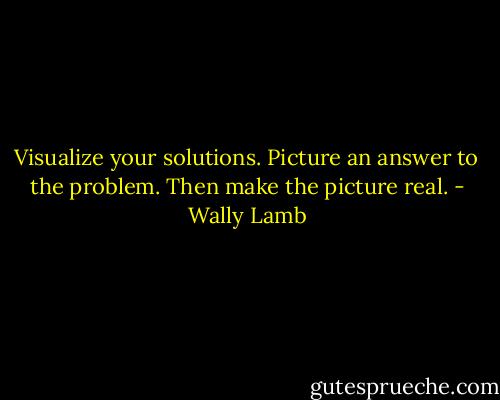 Visualize your solutions. Picture an answer to the problem. Then make the picture real. - Wally Lamb