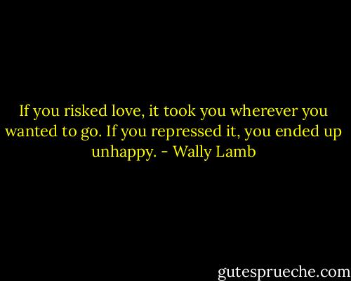 If you risked love, it took you wherever you wanted to go. If you repressed it, you ended up unhappy. - Wally Lamb
