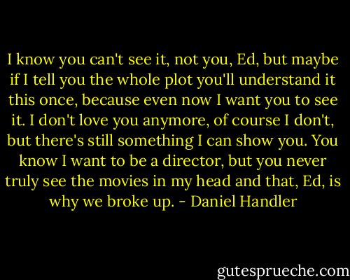 I know you can't see it, not you, Ed, but maybe if I tell you the whole plot you'll understand it this once, because even now I want you to see it. I don't love you anymore, of course I don't, but there's still something I can show you. You know I want to be a director, but you never truly see the movies in my head and that, Ed, is why we broke up. - Daniel Handler
