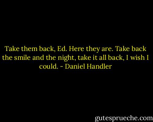 Take them back, Ed. Here they are. Take back the smile and the night, take it all back, I wish I could. - Daniel Handler
