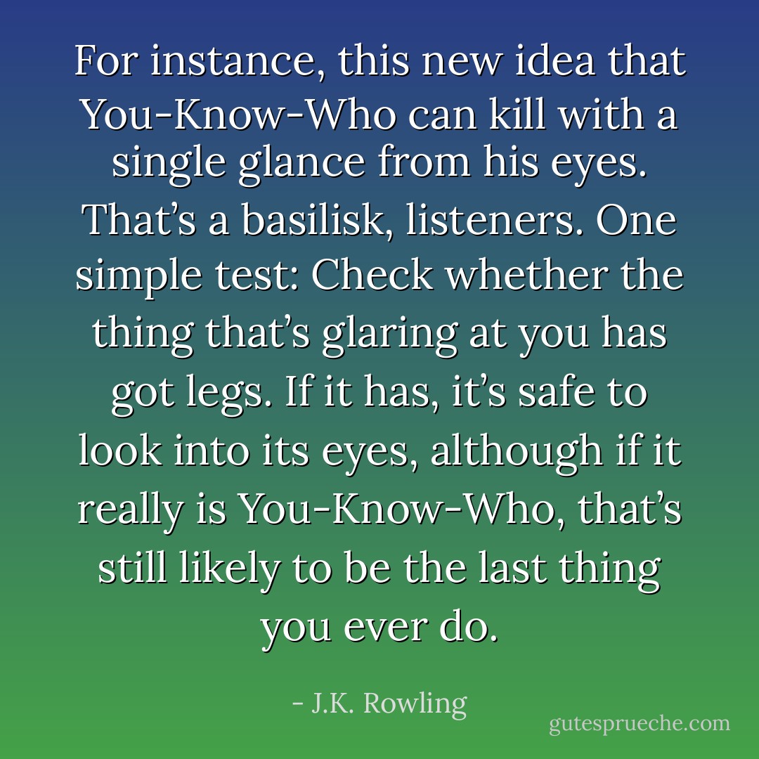 For instance, this new idea that You-Know-Who can kill with a single glance from his eyes. That’s a basilisk, listeners. One simple test: Check whether the thing that’s glaring at you has got legs. If it has, it’s safe to look into its eyes, although if it really is You-Know-Who, that’s still likely to be the last thing you ever do. - J.K. Rowling