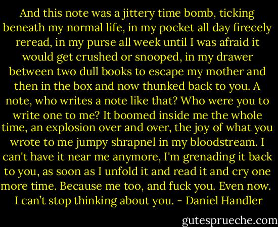 And this note was a jittery time bomb, ticking beneath my normal life, in my pocket all day firecely reread, in my purse all week until I was afraid it would get crushed or snooped, in my drawer between two dull books to escape my mother and then in the box and now thunked back to you. A note, who writes a note like that? Who were you to write one to me? It boomed inside me the whole time, an explosion over and over, the joy of what you wrote to me jumpy shrapnel in my bloodstream. I can't have it near me anymore, I'm grenading it back to you, as soon as I unfold it and read it and cry one more time. Because me too, and fuck you. Even now.<br /><br /><br />I can’t stop thinking about you. - Daniel Handler