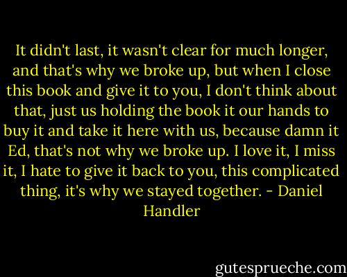 It didn't last, it wasn't clear for much longer, and that's why we broke up, but when I close this book and give it to you, I don't think about that, just us holding the book it our hands to buy it and take it here with us, because damn it Ed, that's not why we broke up. I love it, I miss it, I hate to give it back to you, this complicated thing, it's why we stayed together. - Daniel Handler
