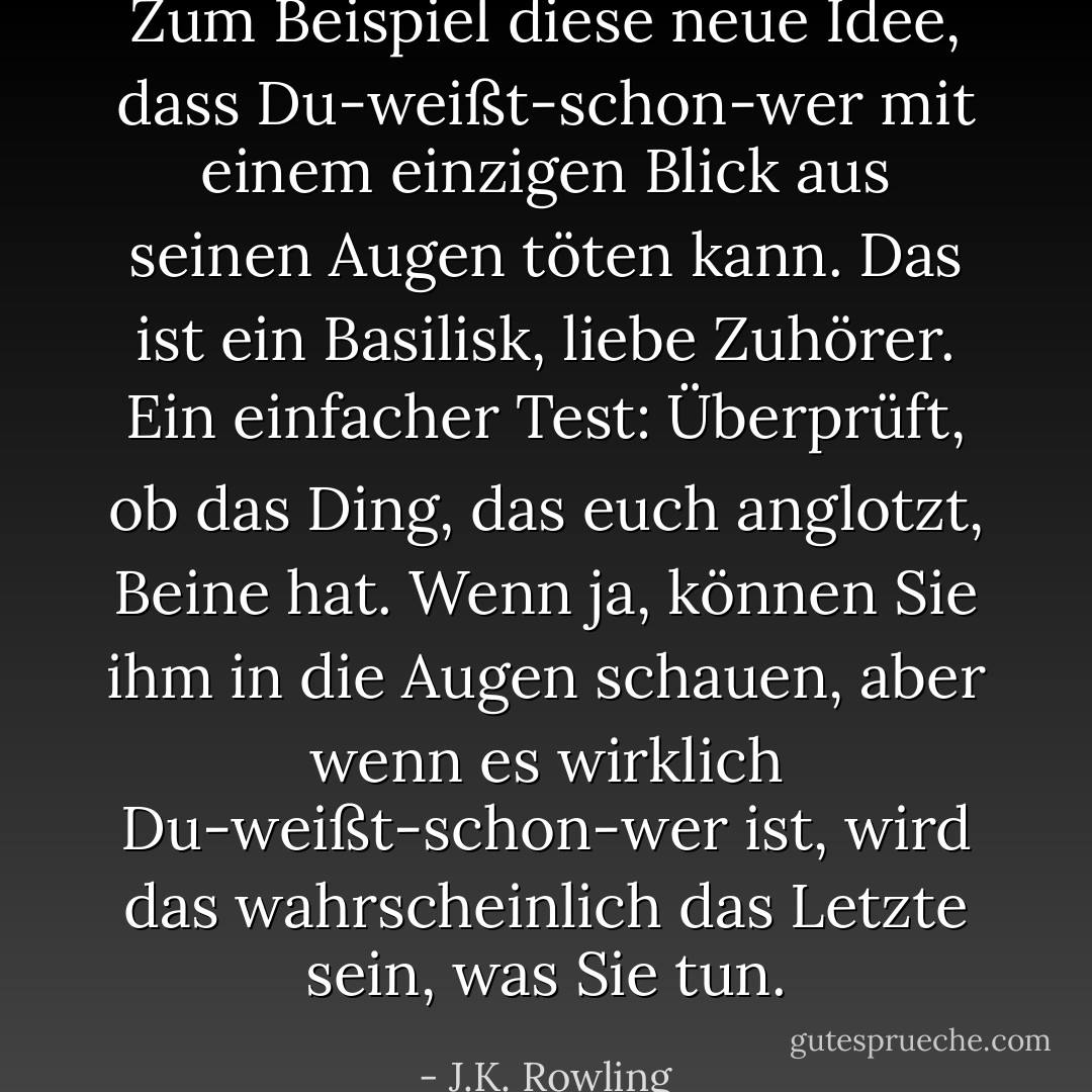 Zum Beispiel diese neue Idee, dass Du-weißt-schon-wer mit einem einzigen Blick aus seinen Augen töten kann. Das ist ein Basilisk, liebe Zuhörer. Ein einfacher Test: Überprüft, ob das Ding, das euch anglotzt, Beine hat. Wenn ja, können Sie ihm in die Augen schauen, aber wenn es wirklich Du-weißt-schon-wer ist, wird das wahrscheinlich das Letzte sein, was Sie tun. - J.K. Rowling<