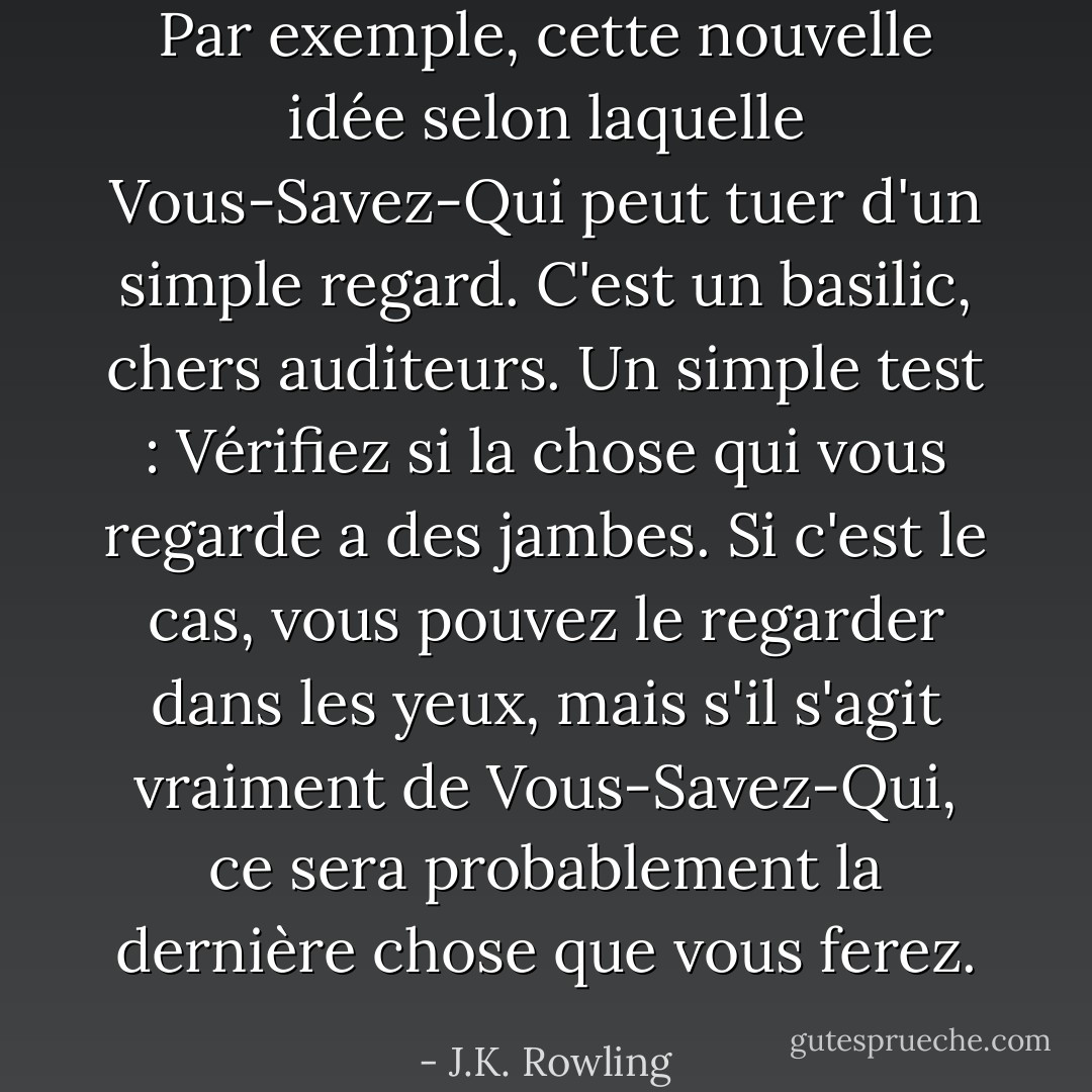 Par exemple, cette nouvelle idée selon laquelle Vous-Savez-Qui peut tuer d'un simple regard. C'est un basilic, chers auditeurs. Un simple test : Vérifiez si la chose qui vous regarde a des jambes. Si c'est le cas, vous pouvez le regarder dans les yeux, mais s'il s'agit vraiment de Vous-Savez-Qui, ce sera probablement la dernière chose que vous ferez. - J.K. Rowling