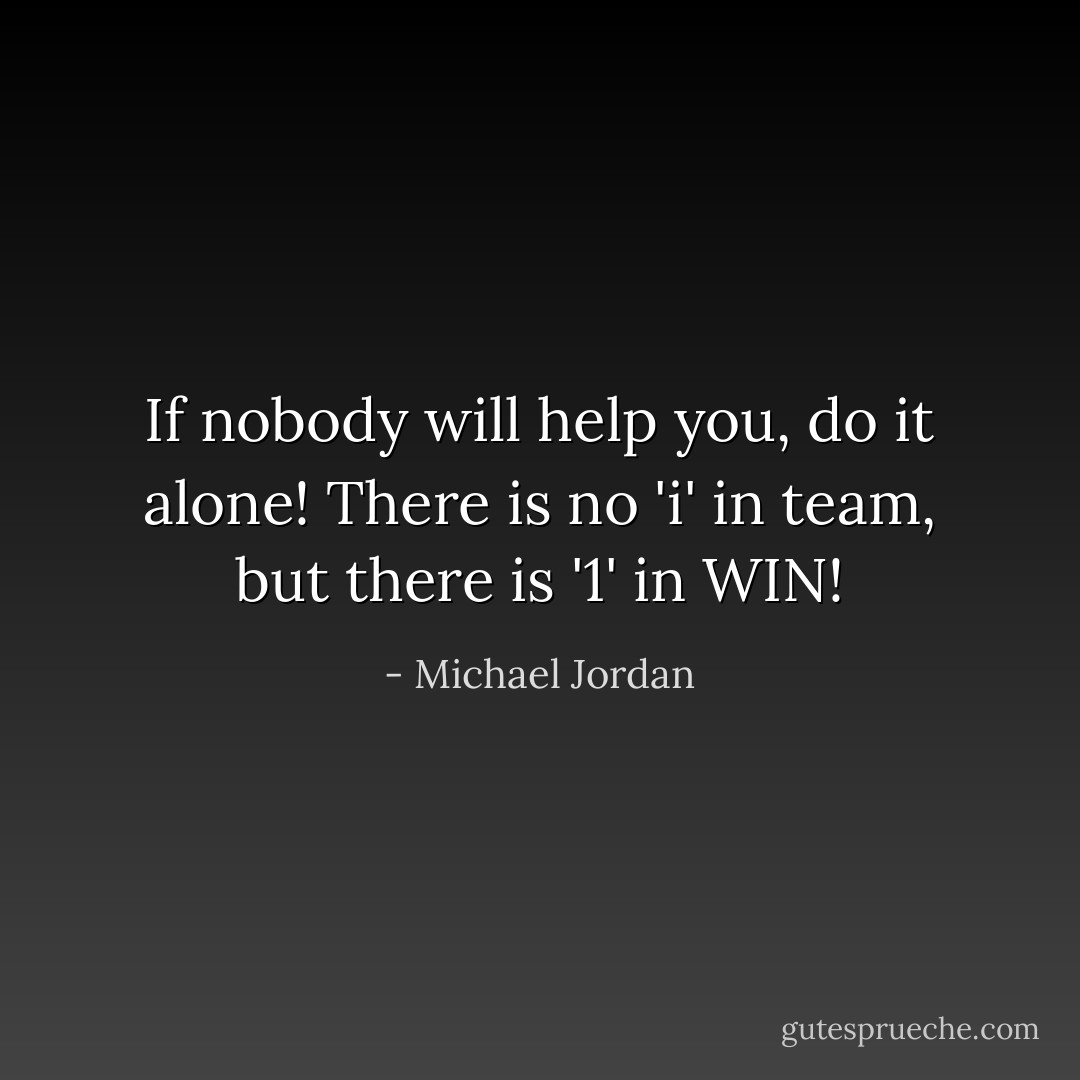 If nobody will help you, do it alone! There is no 'i' in team, but there is '1' in WIN! - Michael Jordan