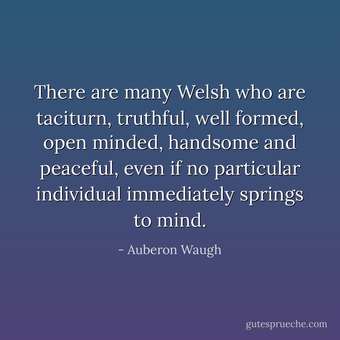 There are many Welsh who are taciturn, truthful, well formed, open minded, handsome and peaceful, even if no particular individual immediately springs to mind. - Auberon Waugh
