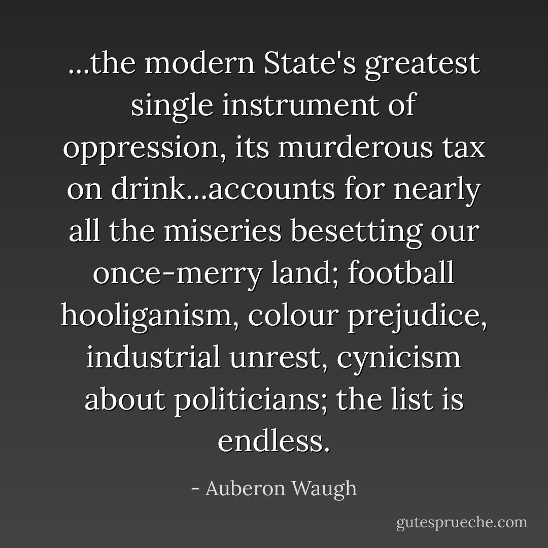 ...the modern State's greatest single instrument of oppression, its murderous tax on drink...accounts for nearly all the miseries besetting our once-merry land; football hooliganism, colour prejudice, industrial unrest, cynicism about politicians; the list is endless. - Auberon Waugh
