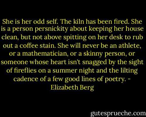 She is her odd self. The kiln has been fired. She is a person persnickity about keeping her house clean, but not above spitting on her desk to rub out a coffee stain. She will never be an athlete, or a mathematician, or a skinny person, or someone whose heart isn't snagged by the sight of fireflies on a summer night and the lilting cadence of a few good lines of poetry. - Elizabeth Berg