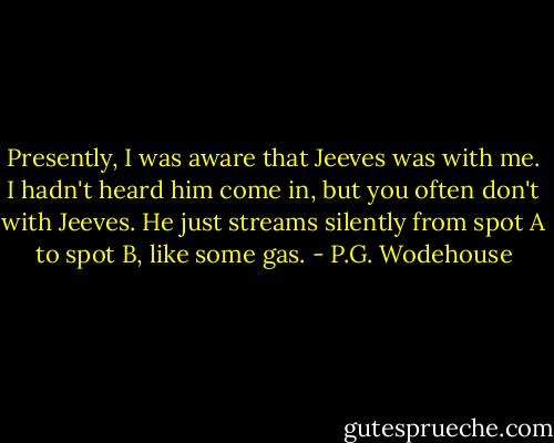 Presently, I was aware that Jeeves was with me. I hadn't heard him come in, but you often don't with Jeeves. He just streams silently from spot A to spot B, like some gas. - P.G. Wodehouse