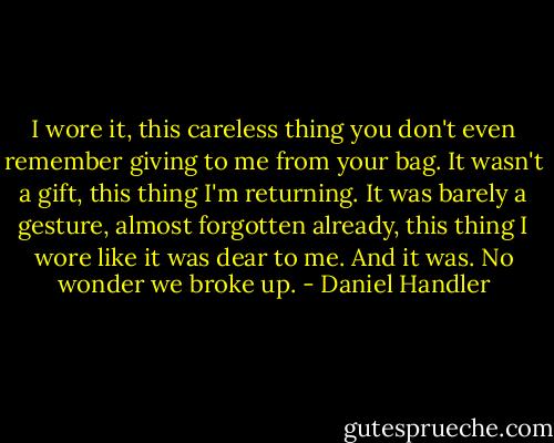 I wore it, this careless thing you don't even remember giving to me from your bag. It wasn't a gift, this thing I'm returning. It was barely a gesture, almost forgotten already, this thing I wore like it was dear to me. And it was. No wonder we broke up. - Daniel Handler