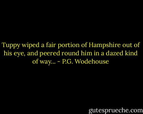 Tuppy wiped a fair portion of Hampshire out of his eye, and peered round him in a dazed kind of way... - P.G. Wodehouse