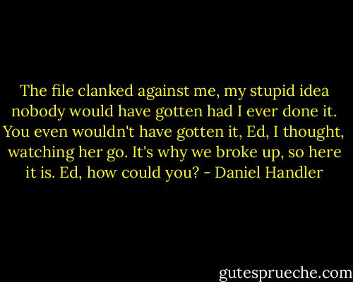 The file clanked against me, my stupid idea nobody would have gotten had I ever done it. You even wouldn't have gotten it, Ed, I thought, watching her go. It's why we broke up, so here it is. Ed, how could you? - Daniel Handler