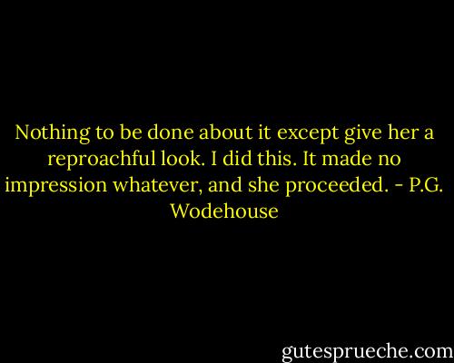 Nothing to be done about it except give her a reproachful look. I did this. It made no impression whatever, and she proceeded. - P.G. Wodehouse