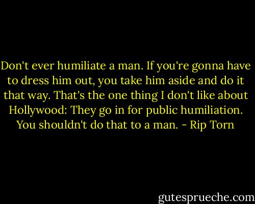Don't ever humiliate a man. If you're gonna have to dress him out, you take him aside and do it that way. That's the one thing I don't like about Hollywood: They go in for public humiliation. You shouldn't do that to a man. - Rip Torn