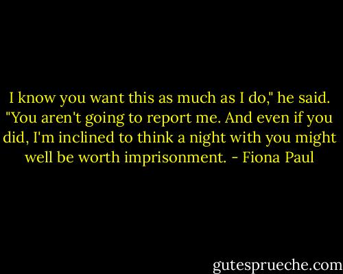 I know you want this as much as I do," he said. "You aren't going to report me. And even if you did, I'm inclined to think a night with you might well be worth imprisonment. - Fiona Paul